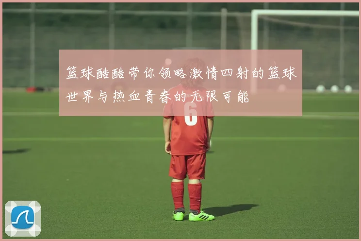 篮球酷酷带你领略激情四射的篮球世界与热血青春的无限可能
