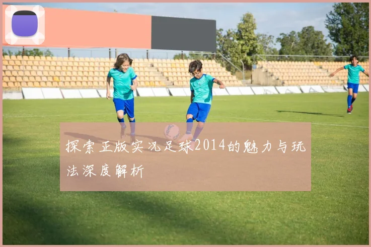 探索正版实况足球2014的魅力与玩法深度解析