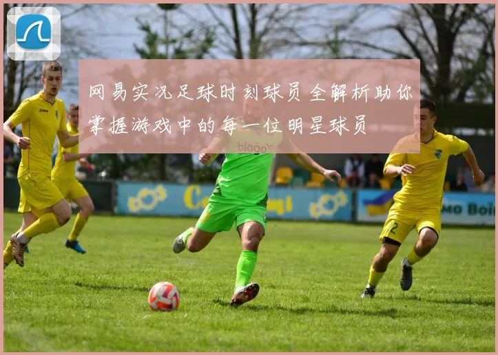 网易实况足球时刻球员全解析助你掌握游戏中的每一位明星球员