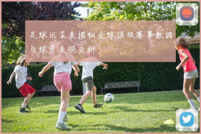 足球记录表揭秘全球顶级赛事数据与球员表现分析