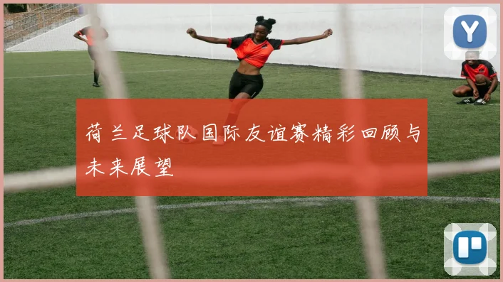 荷兰足球队国际友谊赛精彩回顾与未来展望