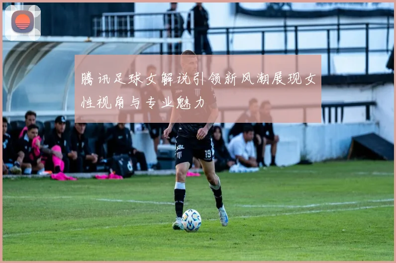 腾讯足球女解说引领新风潮展现女性视角与专业魅力