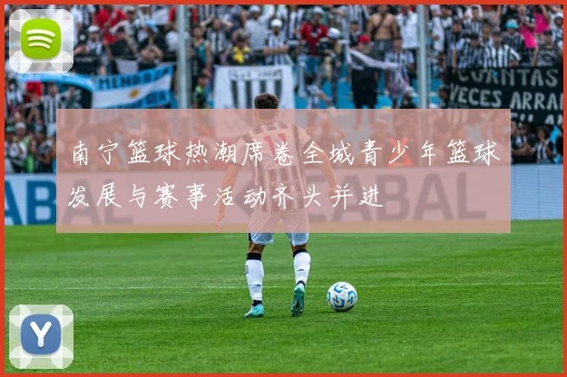 南宁篮球热潮席卷全城青少年篮球发展与赛事活动齐头并进