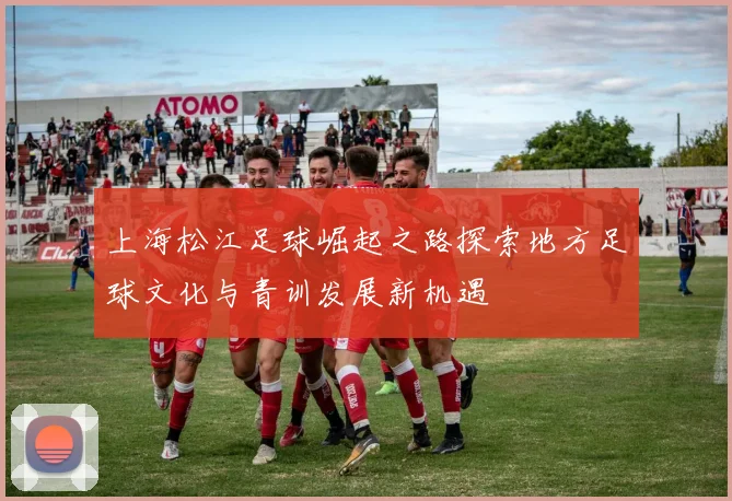 上海松江足球崛起之路探索地方足球文化与青训发展新机遇