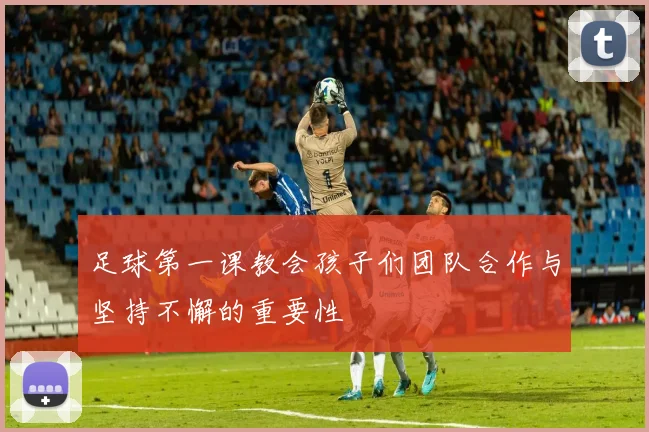 足球第一课教会孩子们团队合作与坚持不懈的重要性