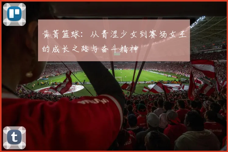 黄菁篮球：从青涩少女到赛场女王的成长之路与奋斗精神