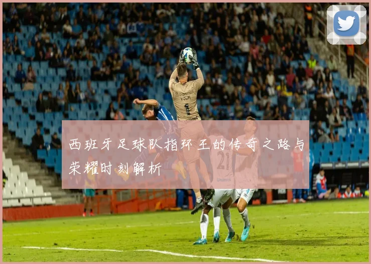 西班牙足球队指环王的传奇之路与荣耀时刻解析